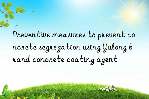 preventive measures to prevent concrete segregation using yulong brand concrete coating agent