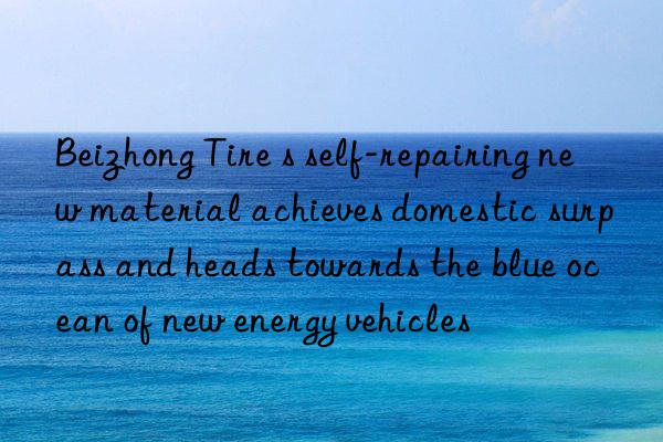 beizhong tire s self-repairing new material achieves domestic surpass and heads towards the blue ocean of new energy vehicles