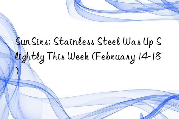 sunsirs: stainless steel was up slightly this week (february 14-18)