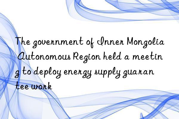 the government of inner mongolia autonomous region held a meeting to deploy energy supply guarantee work