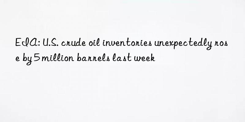 eia: u.s. crude oil inventories unexpectedly rose by 5 million barrels last week