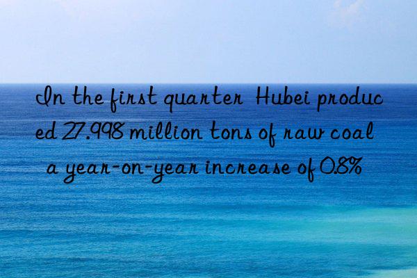 in the first quarter  hubei produced 27.998 million tons of raw coal  a year-on-year increase of 0.8%