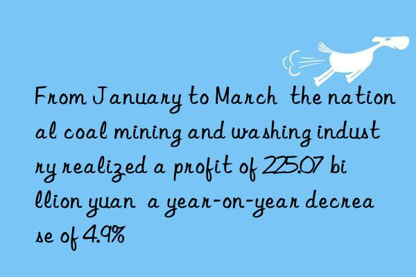 from january to march  the national coal mining and washing industry realized a profit of 225.07 billion yuan  a year-on-year decrease of 4.9%
