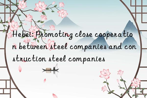 hebei: promoting close cooperation between steel companies and construction steel companies