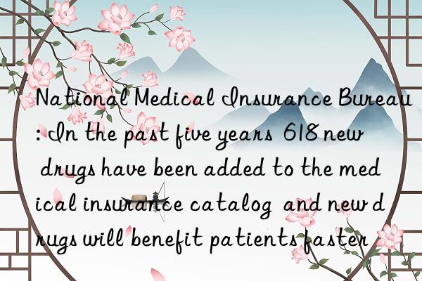 national medical insurance bureau: in the past five years  618 new drugs have been added to the medical insurance catalog  and new drugs will benefit patients faster