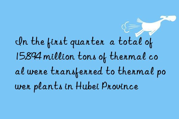 in the first quarter  a total of 15.894 million tons of thermal coal were transferred to thermal power plants in hubei province