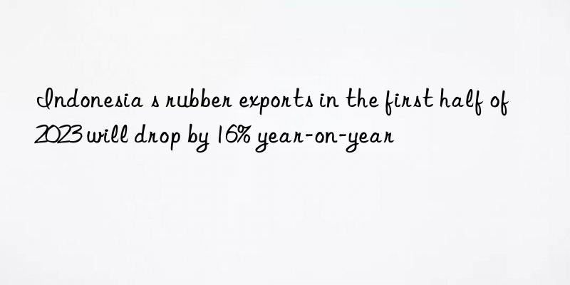 indonesia s rubber exports in the first half of 2023 will drop by 16% year-on-year
