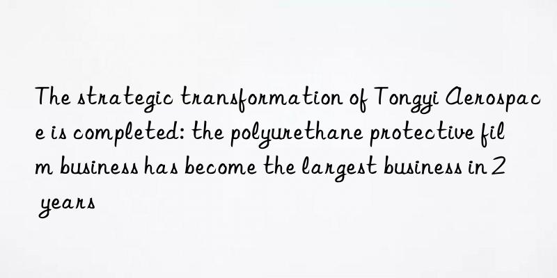 the strategic transformation of tongyi aerospace is completed: the polyurethane protective film business has become the largest business in 2 years