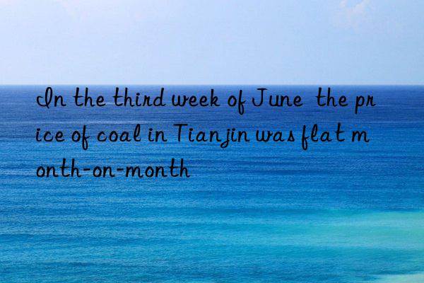 in the third week of june  the price of coal in tianjin was flat month-on-month
