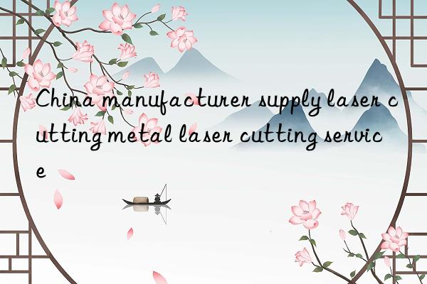 china manufacturer supply laser cutting metal laser cutting service