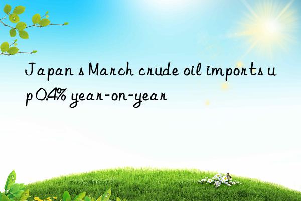 japan s march crude oil imports up 0.4% year-on-year