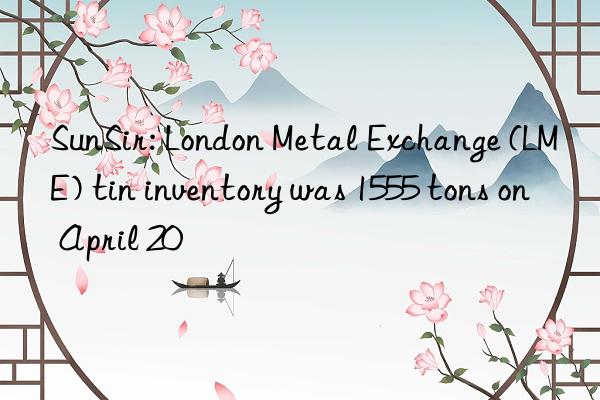 sunsir: london metal exchange (lme) tin inventory was 1555 tons on april 20