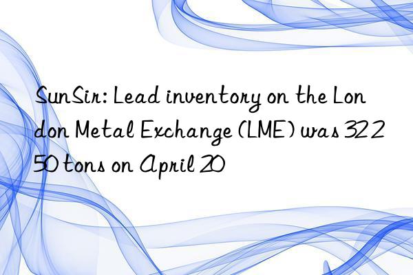 sunsir: lead inventory on the london metal exchange (lme) was 32 250 tons on april 20