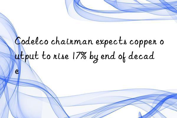 codelco chairman expects copper output to rise 17% by end of decade