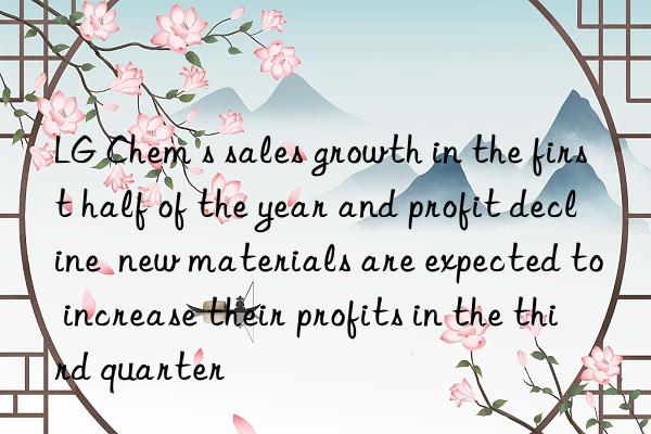 lg chem s sales growth in the first half of the year and profit decline  new materials are expected to increase their profits in the third quarter