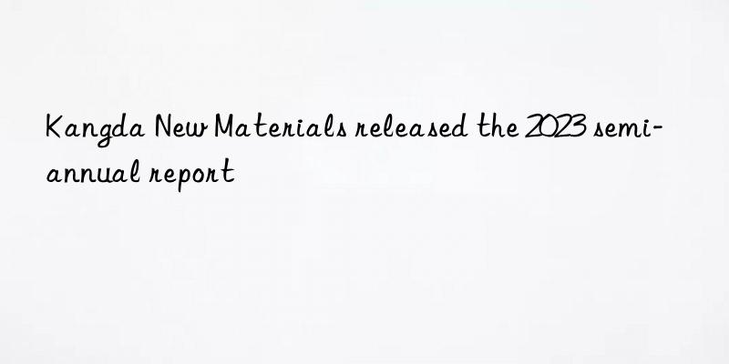 kangda new materials released the 2023 semi-annual report