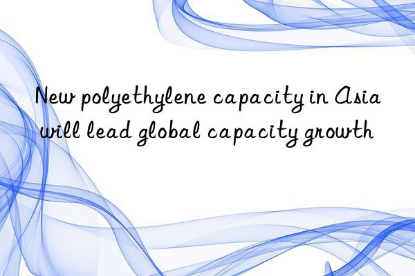 new polyethylene capacity in asia will lead global capacity growth