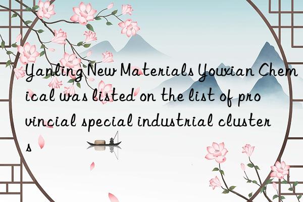 yanling new materials youxian chemical was listed on the list of provincial special industrial clusters