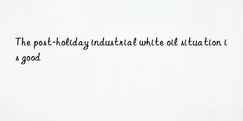 the post-holiday industrial white oil situation is good