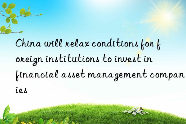 china will relax conditions for foreign institutions to invest in financial asset management companies