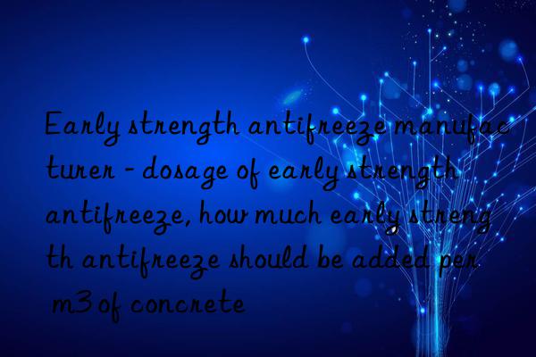 early strength antifreeze manufacturer - dosage of early strength antifreeze, how much early strength antifreeze should be added per m3 of concrete