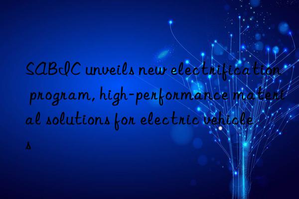 sabic unveils new electrification program, high-performance material solutions for electric vehicles