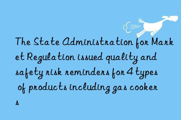 the state administration for market regulation issued quality and safety risk reminders for 4 types of products including gas cookers
