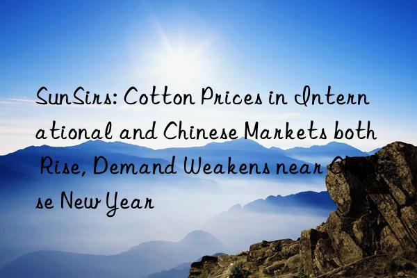 sunsirs: cotton prices in international and chinese markets both rise, demand weakens near chinese new year
