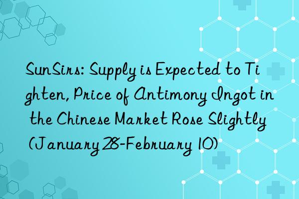sunsirs: supply is expected to tighten, price of antimony ingot in the chinese market rose slightly (january 28-february 10)