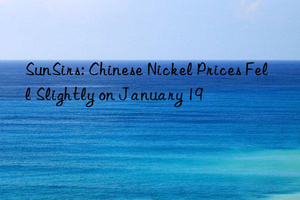 sunsirs: chinese nickel prices fell slightly on january 19
