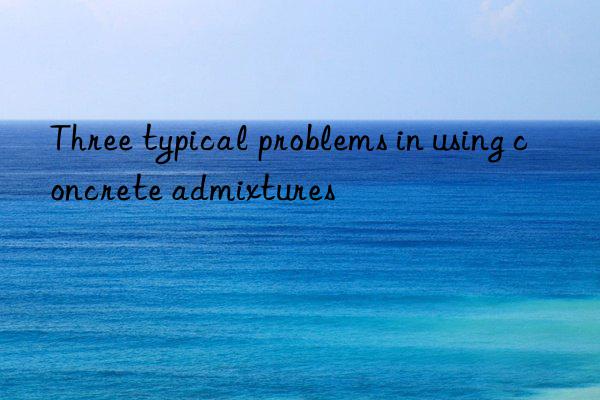 three typical problems in using concrete admixtures
