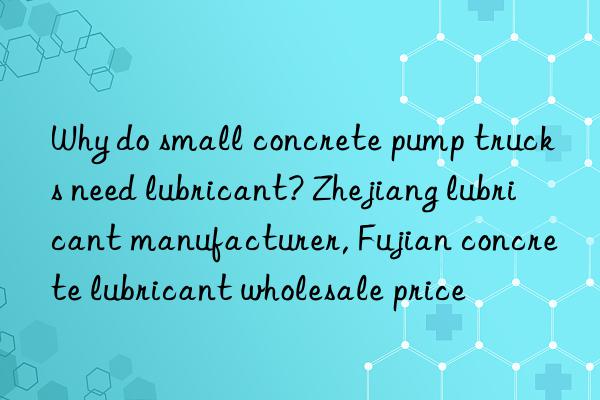 why do small concrete pump trucks need lubricant? zhejiang lubricant manufacturer, fujian concrete lubricant wholesale price