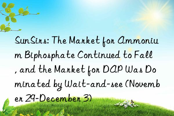 sunsirs: the market for ammonium biphosphate continued to fall, and the market for dap was dominated by wait-and-see (november 29-december 3)