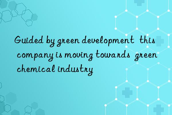 guided by green development this company is moving towards green chemical industry