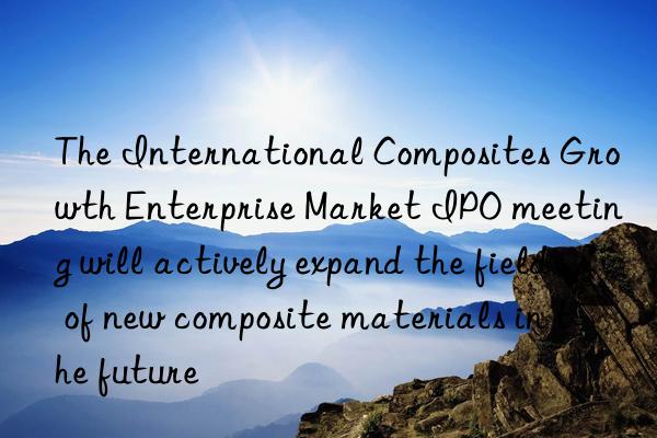 the international composites growth enterprise market ipo meeting will actively expand the field of new composite materials in the future