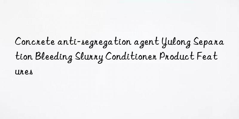 concrete anti-segregation agent yulong separation bleeding slurry conditioner product features