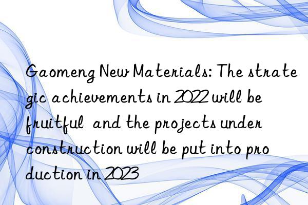 gaomeng new materials: the strategic achievements in 2022 will be fruitful and the projects under construction will be put into production in 2023