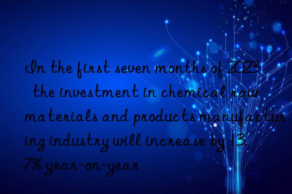 in the first seven months of 2023  the investment in chemical raw materials and products manufacturing industry will increase by 13.7% year-on-year