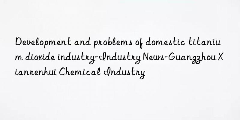 development and problems of domestic titanium dioxide industry-industry news-guangzhou xianrenhui chemical industry