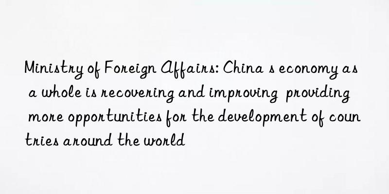 ministry of foreign affairs: china s economy as a whole is recovering and improving  providing more opportunities for the development of countries around the world