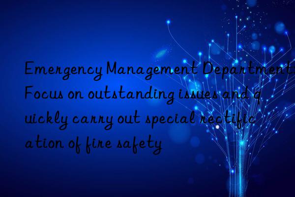 emergency management department: focus on outstanding issues and quickly carry out special rectification of fire safety