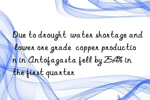 due to drought  water shortage and lower ore grade  copper production in antofagasta fell by 25.4% in the first quarter