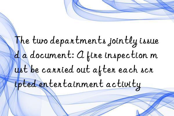 the two departments jointly issued a document: a fire inspection must be carried out after each scripted entertainment activity