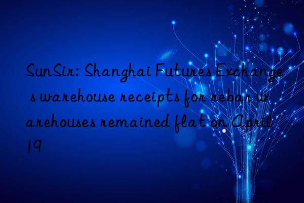 sunsir: shanghai futures exchange s warehouse receipts for rebar warehouses remained flat on april 19