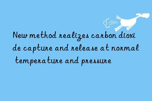 new method realizes carbon dioxide capture and release at normal temperature and pressure