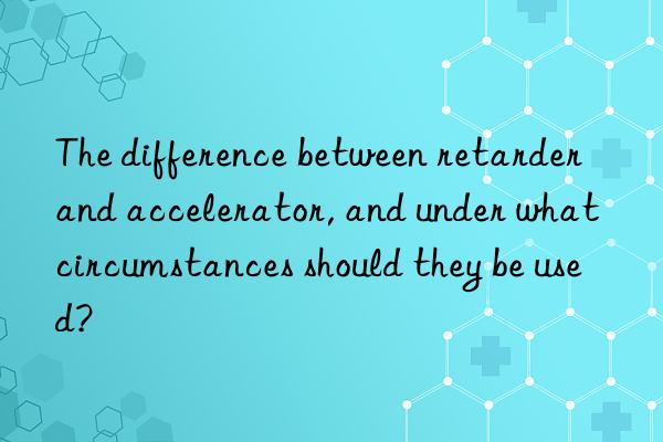 the difference between retarder and accelerator, and under what circumstances should they be used?
