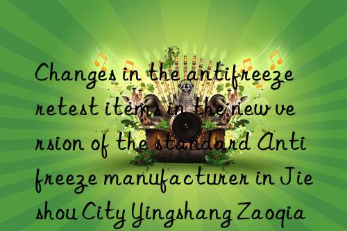 changes in the antifreeze retest items in the new version of the standard antifreeze manufacturer in jieshou city yingshang zaoqiang antifreeze price