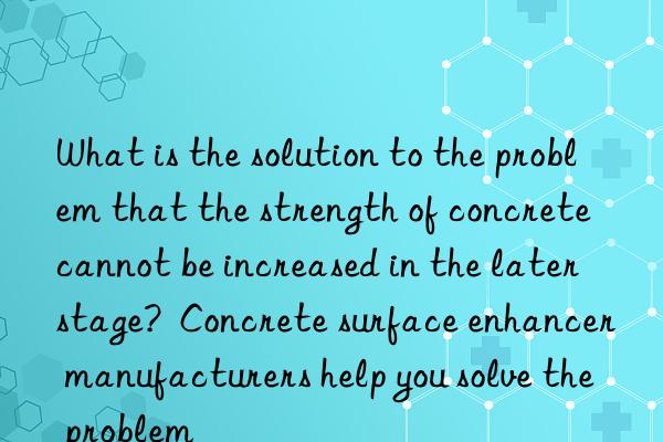 what is the solution to the problem that the strength of concrete cannot be increased in the later stage?  concrete surface enhancer manufacturers help you solve the problem
