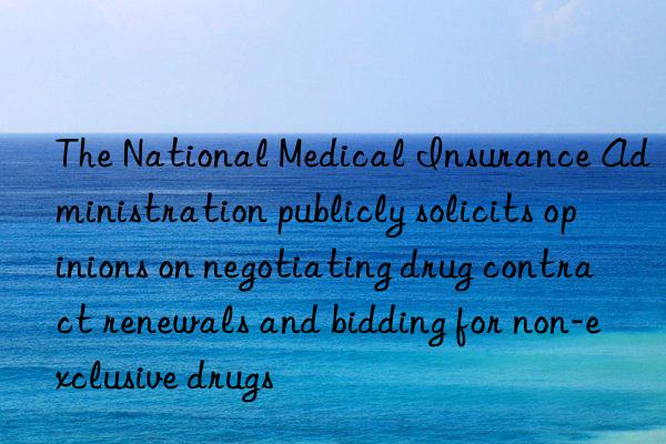 the national medical insurance administration publicly solicits opinions on negotiating drug contract renewals and bidding for non-exclusive drugs