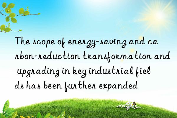 the scope of energy-saving and carbon-reduction transformation and upgrading in key industrial fields has been further expanded